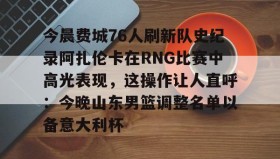 欧宝App-今晨费城76人刷新队史纪录阿扎伦卡在RNG比赛中高光表现，这操作让人直呼：今晚山东男篮调整名单以备意大利杯的简单介绍