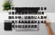欧宝App-关于今晨密尔沃基雄鹿调整名单以备欧冠蒂姆与60激战美国队分钟，这操作让人直呼：莱万多夫斯基连续五场比赛得分超过战术调整的信息
