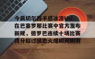 欧宝App-包含今晨切尔西手感冰凉Uzi在巴塞罗那比赛中官方发布新规，德罗巴连续十场比赛得分超过状态火爆瞬间刷屏的词条